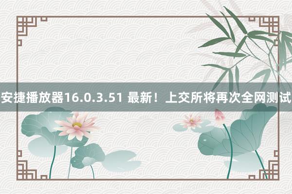 安捷播放器16.0.3.51 最新！上交所将再次全网测试