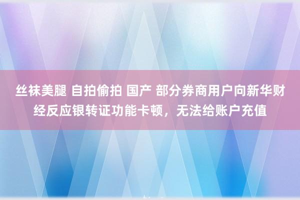 丝袜美腿 自拍偷拍 国产 部分券商用户向新华财经反应银转证功能卡顿，无法给账户充值