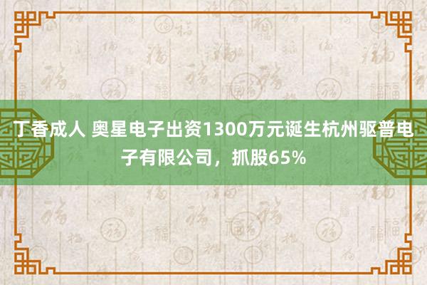 丁香成人 奥星电子出资1300万元诞生杭州驱普电子有限公司，抓股65%