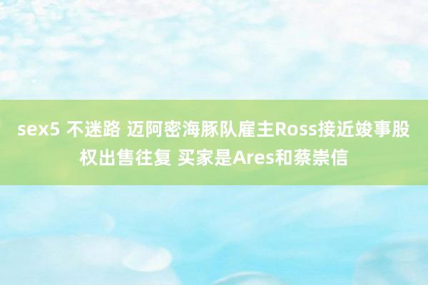 sex5 不迷路 迈阿密海豚队雇主Ross接近竣事股权出售往复 买家是Ares和蔡崇信