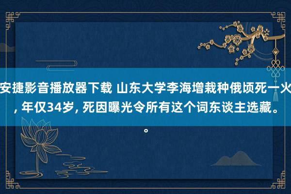 安捷影音播放器下载 山东大学李海增栽种俄顷死一火， 年仅34岁， 死因曝光令所有这个词东谈主选藏。