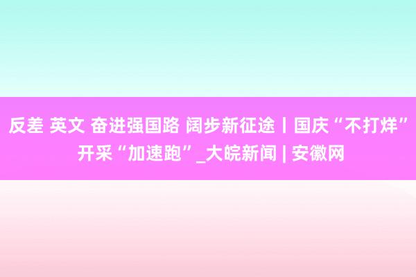 反差 英文 奋进强国路 阔步新征途丨国庆“不打烊” 开采“加速跑”_大皖新闻 | 安徽网