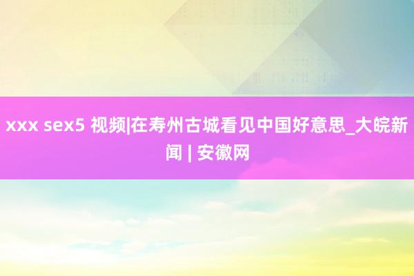 xxx sex5 视频|在寿州古城看见中国好意思_大皖新闻 | 安徽网