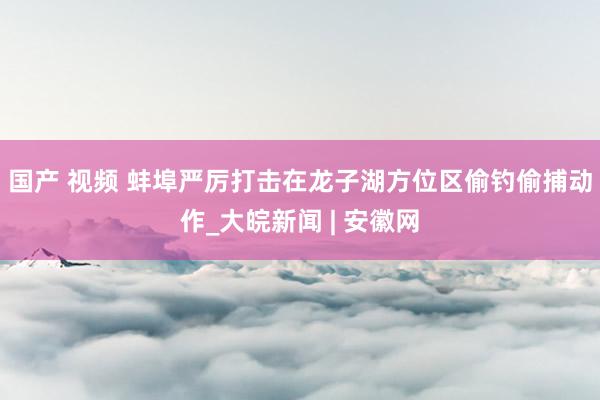 国产 视频 蚌埠严厉打击在龙子湖方位区偷钓偷捕动作_大皖新闻 | 安徽网