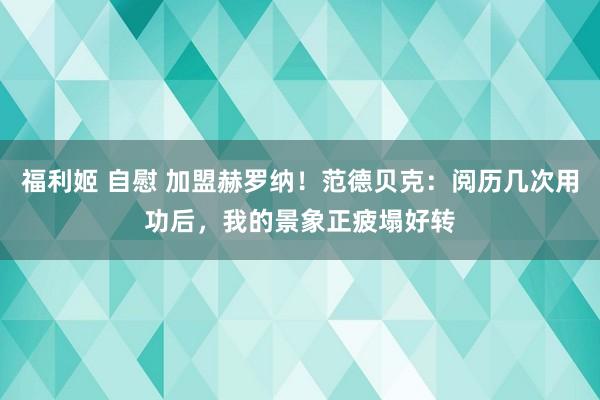 福利姬 自慰 加盟赫罗纳！范德贝克：阅历几次用功后，我的景象正疲塌好转