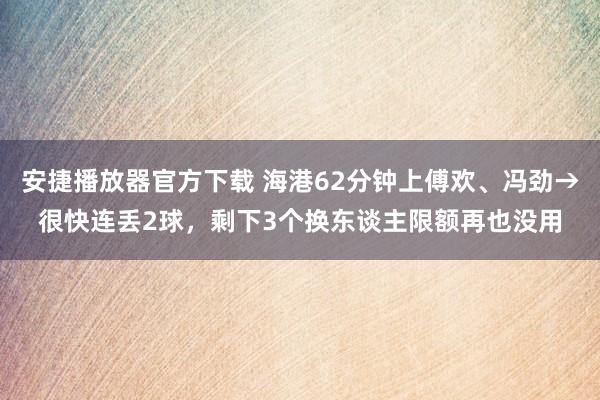 安捷播放器官方下载 海港62分钟上傅欢、冯劲→很快连丢2球，剩下3个换东谈主限额再也没用