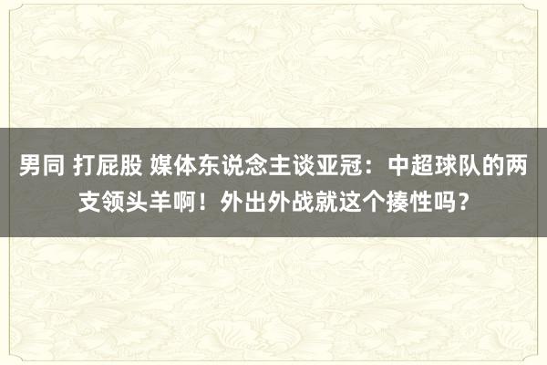 男同 打屁股 媒体东说念主谈亚冠：中超球队的两支领头羊啊！外出外战就这个揍性吗？