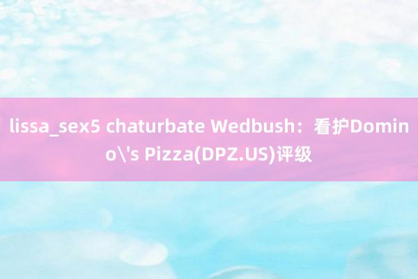 lissa_sex5 chaturbate Wedbush：看护Domino's Pizza(DPZ.US)评级