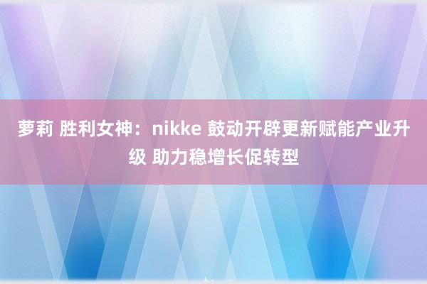 萝莉 胜利女神：nikke 鼓动开辟更新赋能产业升级 助力稳增长促转型