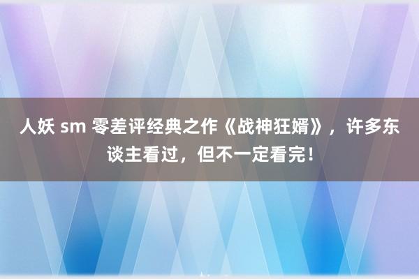 人妖 sm 零差评经典之作《战神狂婿》，许多东谈主看过，但不一定看完！