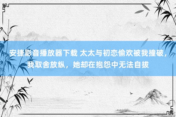 安捷影音播放器下载 太太与初恋偷欢被我撞破，我取舍放纵，她却在抱怨中无法自拔