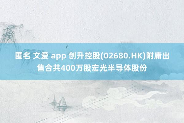 匿名 文爱 app 创升控股(02680.HK)附庸出售合共400万股宏光半导体股份