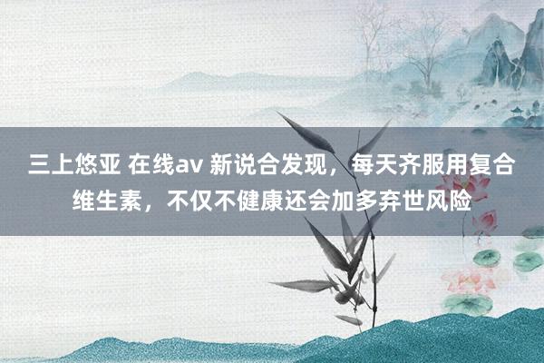 三上悠亚 在线av 新说合发现，每天齐服用复合维生素，不仅不健康还会加多弃世风险