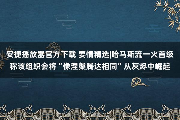 安捷播放器官方下载 要情精选|哈马斯流一火首级称该组织会将“像涅槃腾达相同”从灰烬中崛起