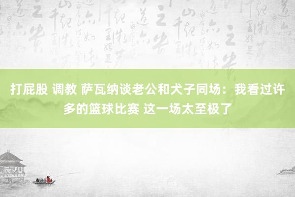 打屁股 调教 萨瓦纳谈老公和犬子同场：我看过许多的篮球比赛 这一场太至极了