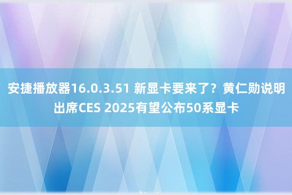 安捷播放器16.0.3.51 新显卡要来了？黄仁勋说明出席CES 2025有望公布50系显卡