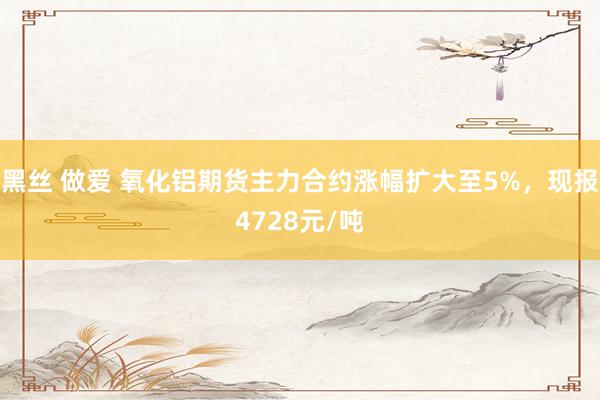 黑丝 做爱 氧化铝期货主力合约涨幅扩大至5%，现报4728元/吨