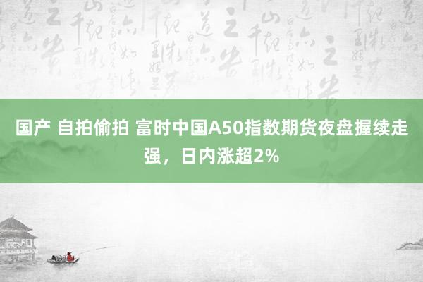 国产 自拍偷拍 富时中国A50指数期货夜盘握续走强，日内涨超2%