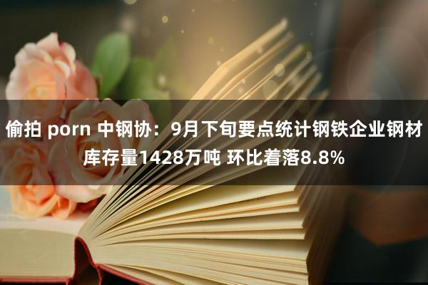 偷拍 porn 中钢协：9月下旬要点统计钢铁企业钢材库存量1428万吨 环比着落8.8%