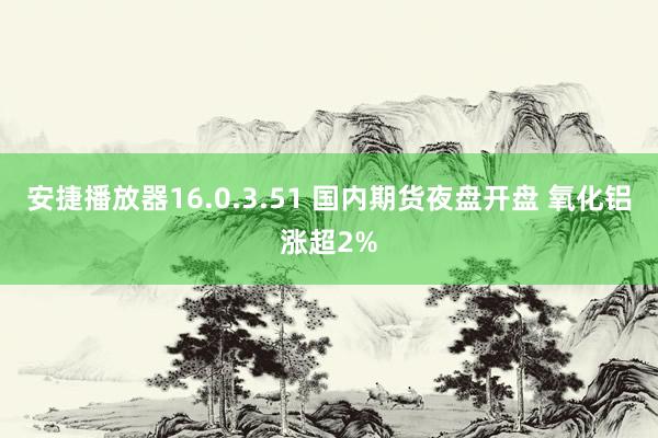 安捷播放器16.0.3.51 国内期货夜盘开盘 氧化铝涨超2%