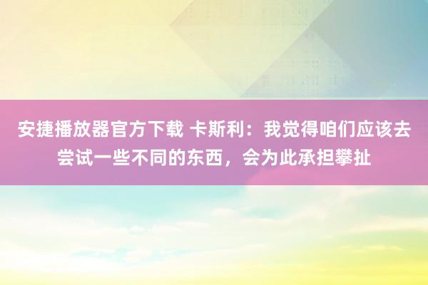 安捷播放器官方下载 卡斯利：我觉得咱们应该去尝试一些不同的东西，会为此承担攀扯