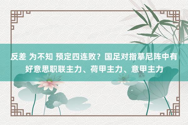 反差 为不知 预定四连败？国足对指摹尼阵中有好意思职联主力、荷甲主力、意甲主力