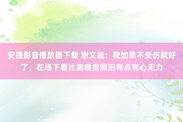 安捷影音播放器下载 谢文能：我如果不受伤就好了，在场下看比赛嗅觉照旧有点有心无力