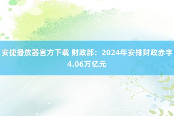 安捷播放器官方下载 财政部：2024年安排财政赤字4.06万亿元