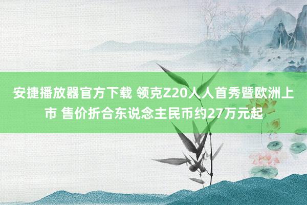 安捷播放器官方下载 领克Z20人人首秀暨欧洲上市 售价折合东说念主民币约27万元起