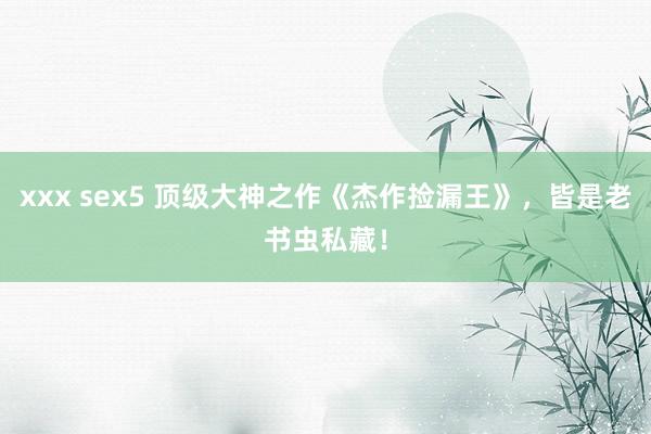 xxx sex5 顶级大神之作《杰作捡漏王》，皆是老书虫私藏！