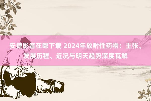 安捷影音在哪下载 2024年放射性药物：主张、发展历程、近况与明天趋势深度瓦解