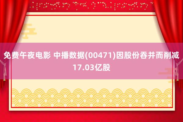 免费午夜电影 中播数据(00471)因股份吞并而削减17.03亿股