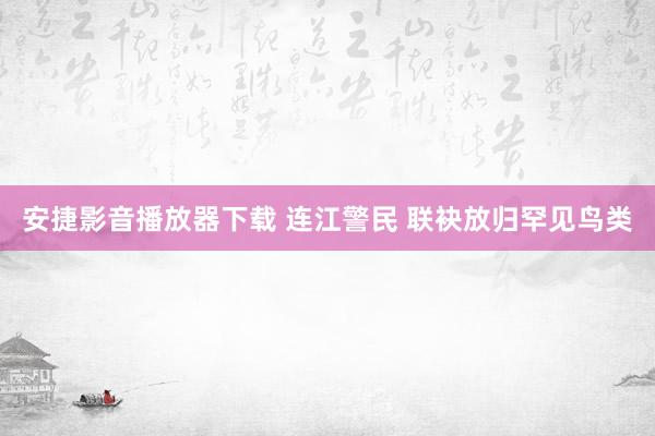 安捷影音播放器下载 连江警民 联袂放归罕见鸟类