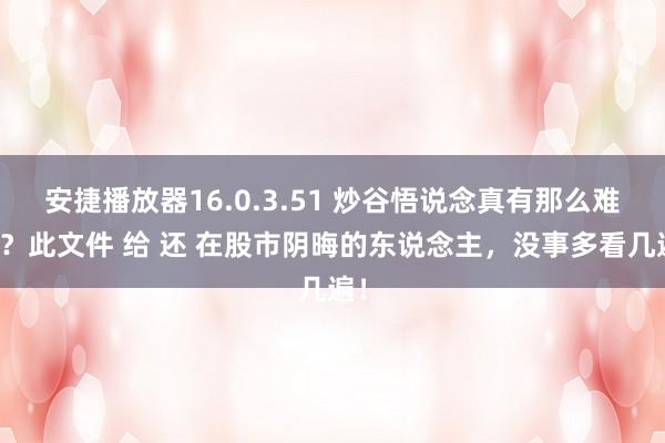 安捷播放器16.0.3.51 炒谷悟说念真有那么难吗？此文件 给 还 在股市阴晦的东说念主，没事多看几遍！