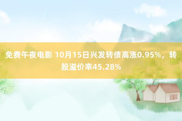 免费午夜电影 10月15日兴发转债高涨0.95%，转股溢价率45.28%