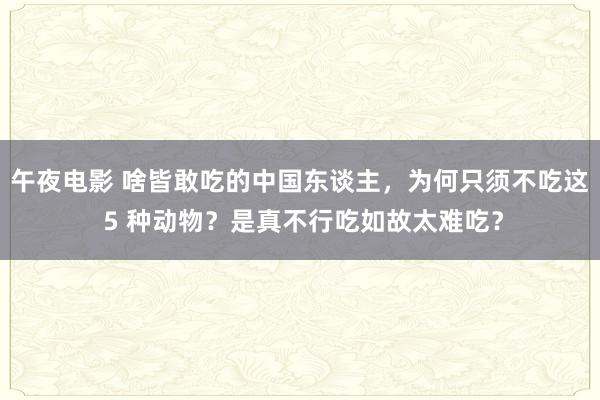 午夜电影 啥皆敢吃的中国东谈主，为何只须不吃这 5 种动物？是真不行吃如故太难吃？