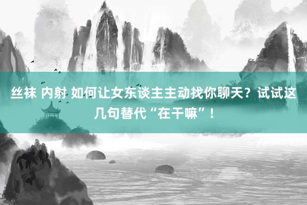 丝袜 内射 如何让女东谈主主动找你聊天？试试这几句替代“在干嘛”！