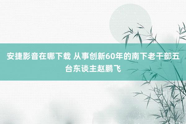 安捷影音在哪下载 从事创新60年的南下老干部五台东谈主赵鹏飞