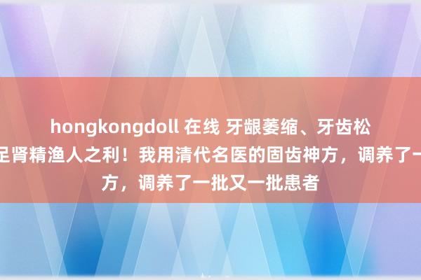 hongkongdoll 在线 牙龈萎缩、牙齿松动两年半，补足肾精渔人之利！我用清代名医的固齿神方，调养了一批又一批患者