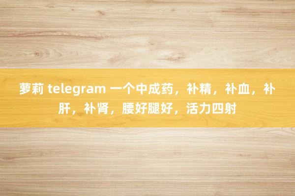 萝莉 telegram 一个中成药，补精，补血，补肝，补肾，腰好腿好，活力四射