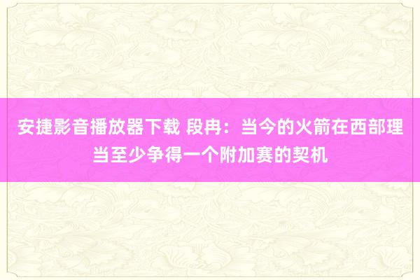 安捷影音播放器下载 段冉：当今的火箭在西部理当至少争得一个附加赛的契机