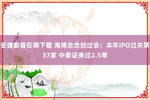 安捷影音在哪下载 海博念念创过会：本年IPO过关第37家 中泰证券过2.5单