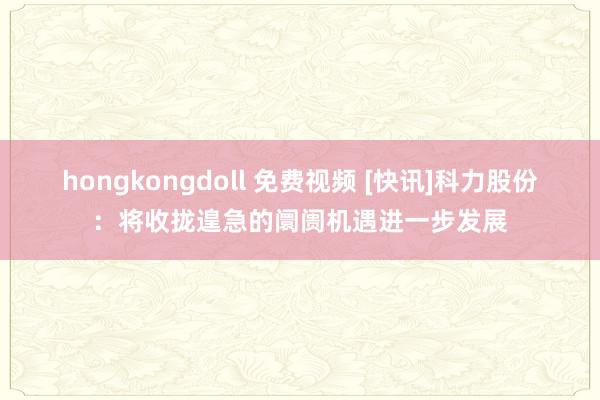 hongkongdoll 免费视频 [快讯]科力股份：将收拢遑急的阛阓机遇进一步发展