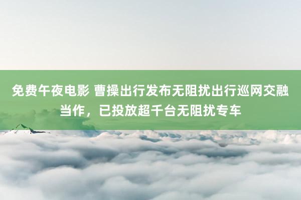 免费午夜电影 曹操出行发布无阻扰出行巡网交融当作，已投放超千台无阻扰专车