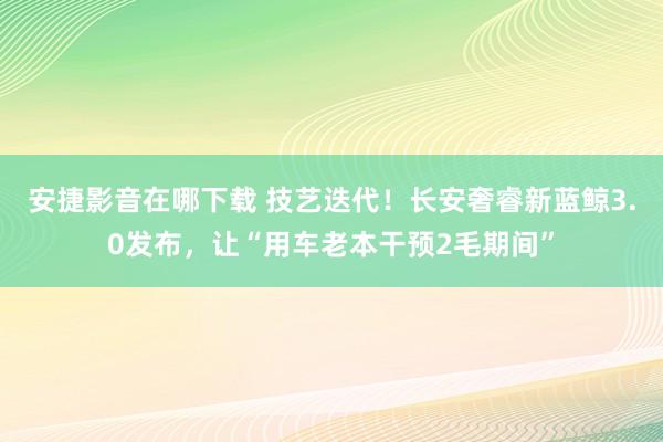 安捷影音在哪下载 技艺迭代！长安奢睿新蓝鲸3.0发布，让“用车老本干预2毛期间”