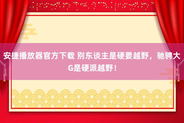 安捷播放器官方下载 别东谈主是硬要越野，驰骋大G是硬派越野！