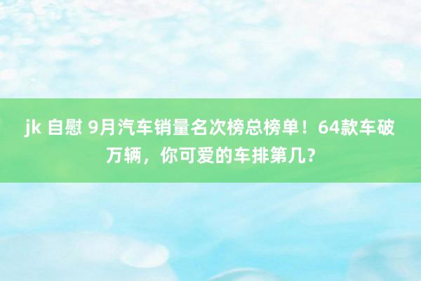 jk 自慰 9月汽车销量名次榜总榜单！64款车破万辆，你可爱的车排第几？