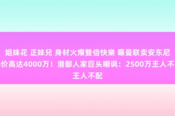 姐妹花 正妹兒 身材火爆雙倍快樂 曝曼联卖安东尼标价高达4000万！潜鄙人家巨头嘲讽：2500万王人不配