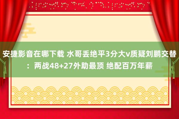 安捷影音在哪下载 水哥丢绝平3分大v质疑刘鹏交替：两战48+27外助最顶 绝配百万年薪