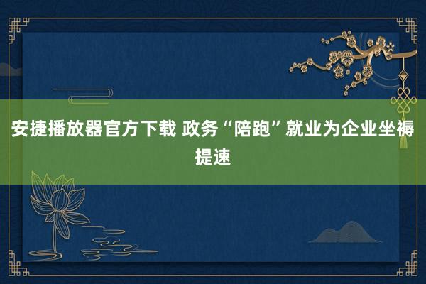 安捷播放器官方下载 政务“陪跑”就业为企业坐褥提速